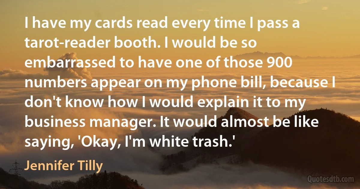 I have my cards read every time I pass a tarot-reader booth. I would be so embarrassed to have one of those 900 numbers appear on my phone bill, because I don't know how I would explain it to my business manager. It would almost be like saying, 'Okay, I'm white trash.' (Jennifer Tilly)