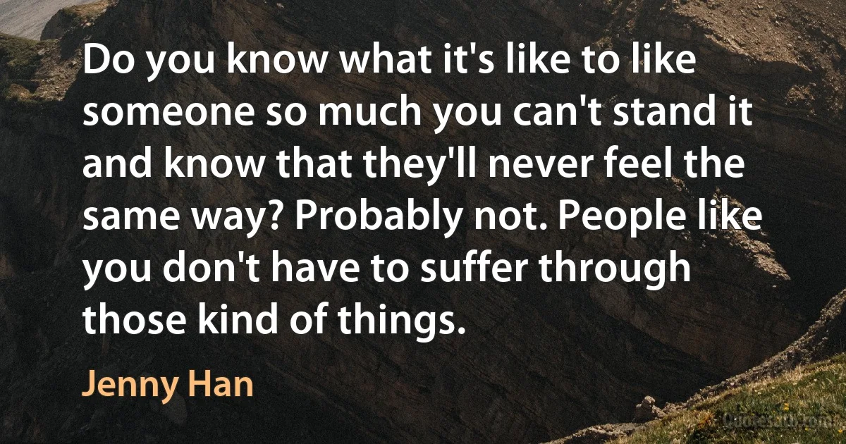 Do you know what it's like to like someone so much you can't stand it and know that they'll never feel the same way? Probably not. People like you don't have to suffer through those kind of things. (Jenny Han)