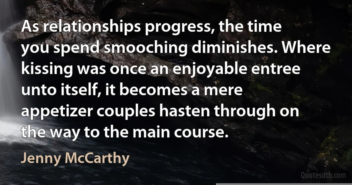 As relationships progress, the time you spend smooching diminishes. Where kissing was once an enjoyable entree unto itself, it becomes a mere appetizer couples hasten through on the way to the main course. (Jenny McCarthy)