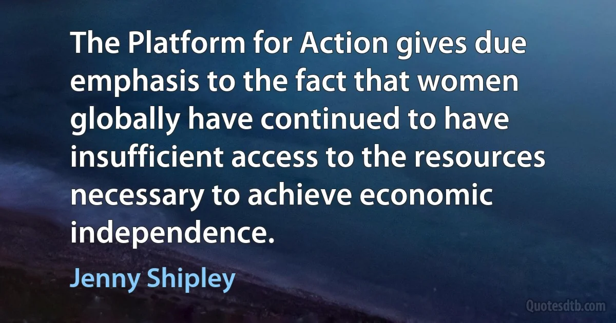 The Platform for Action gives due emphasis to the fact that women globally have continued to have insufficient access to the resources necessary to achieve economic independence. (Jenny Shipley)