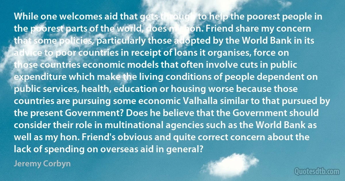 While one welcomes aid that gets through to help the poorest people in the poorest parts of the world, does my hon. Friend share my concern that some policies, particularly those adopted by the World Bank in its advice to poor countries in receipt of loans it organises, force on those countries economic models that often involve cuts in public expenditure which make the living conditions of people dependent on public services, health, education or housing worse because those countries are pursuing some economic Valhalla similar to that pursued by the present Government? Does he believe that the Government should consider their role in multinational agencies such as the World Bank as well as my hon. Friend's obvious and quite correct concern about the lack of spending on overseas aid in general? (Jeremy Corbyn)