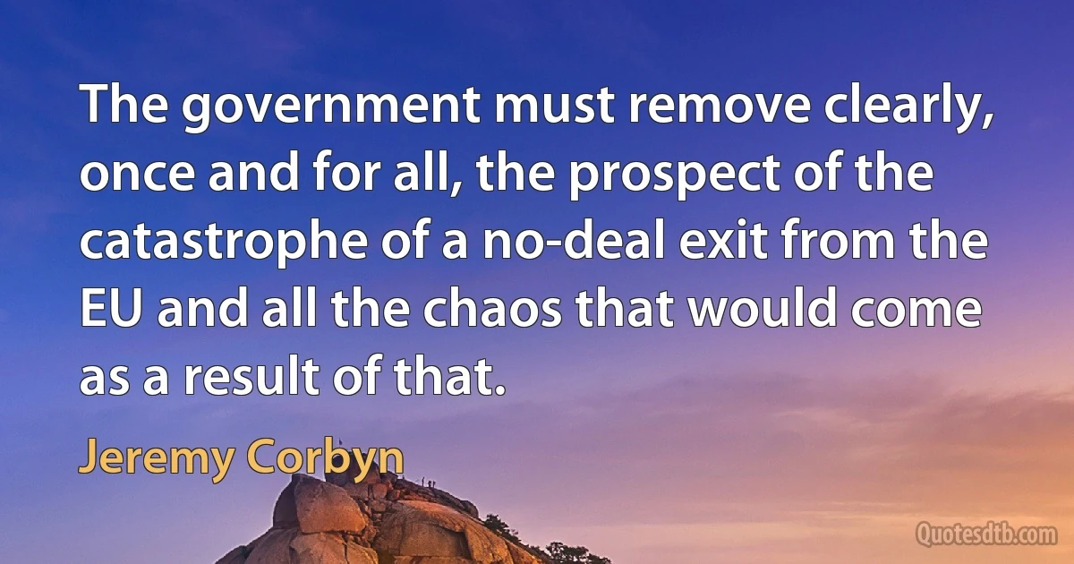 The government must remove clearly, once and for all, the prospect of the catastrophe of a no-deal exit from the EU and all the chaos that would come as a result of that. (Jeremy Corbyn)