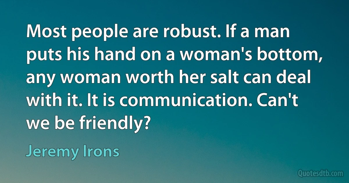 Most people are robust. If a man puts his hand on a woman's bottom, any woman worth her salt can deal with it. It is communication. Can't we be friendly? (Jeremy Irons)