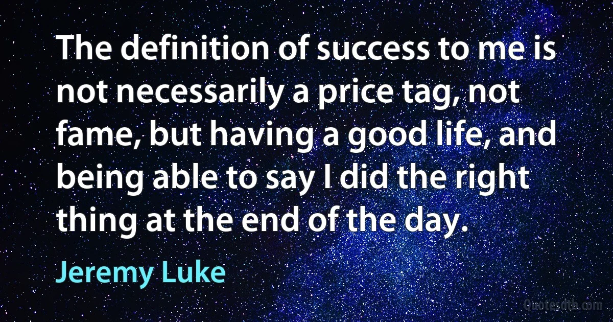 The definition of success to me is not necessarily a price tag, not fame, but having a good life, and being able to say I did the right thing at the end of the day. (Jeremy Luke)