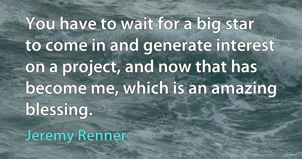 You have to wait for a big star to come in and generate interest on a project, and now that has become me, which is an amazing blessing. (Jeremy Renner)