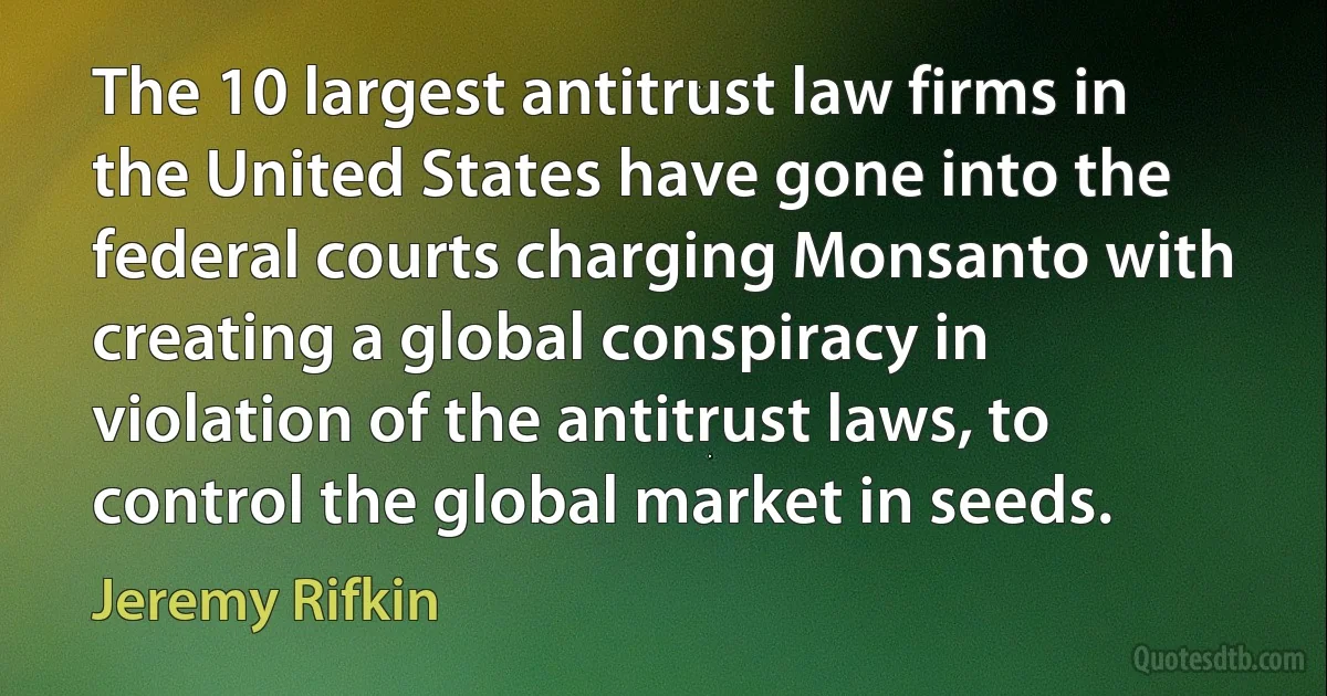 The 10 largest antitrust law firms in the United States have gone into the federal courts charging Monsanto with creating a global conspiracy in violation of the antitrust laws, to control the global market in seeds. (Jeremy Rifkin)