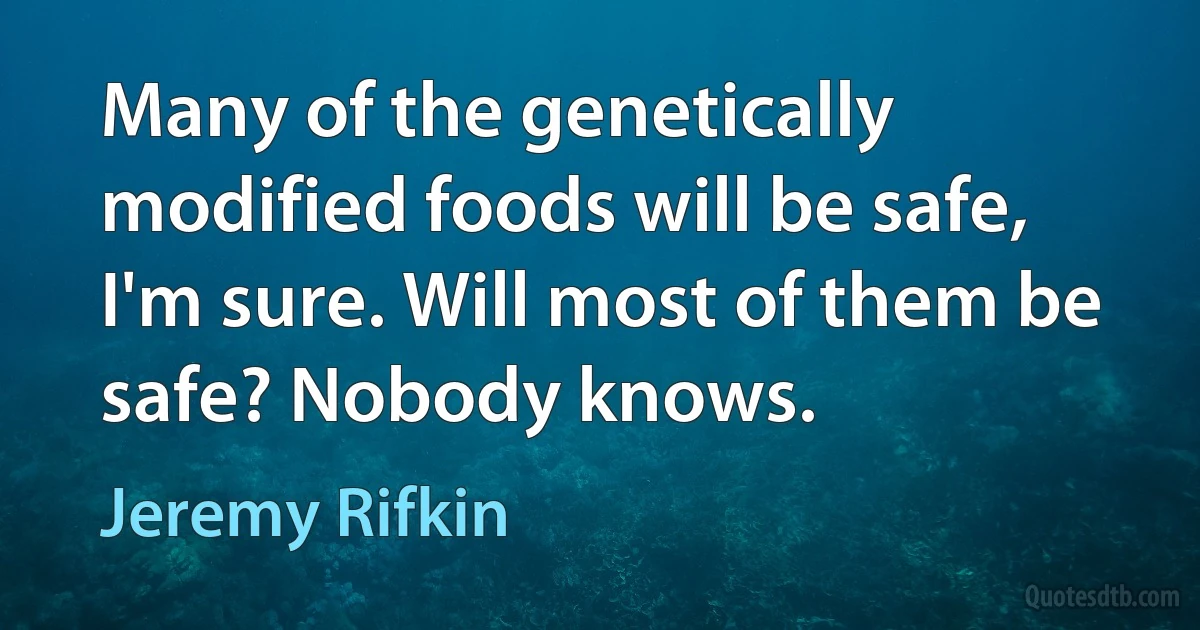 Many of the genetically modified foods will be safe, I'm sure. Will most of them be safe? Nobody knows. (Jeremy Rifkin)