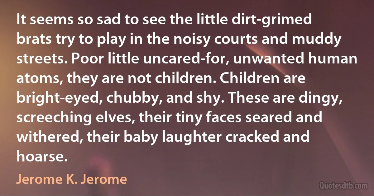 It seems so sad to see the little dirt-grimed brats try to play in the noisy courts and muddy streets. Poor little uncared-for, unwanted human atoms, they are not children. Children are bright-eyed, chubby, and shy. These are dingy, screeching elves, their tiny faces seared and withered, their baby laughter cracked and hoarse. (Jerome K. Jerome)