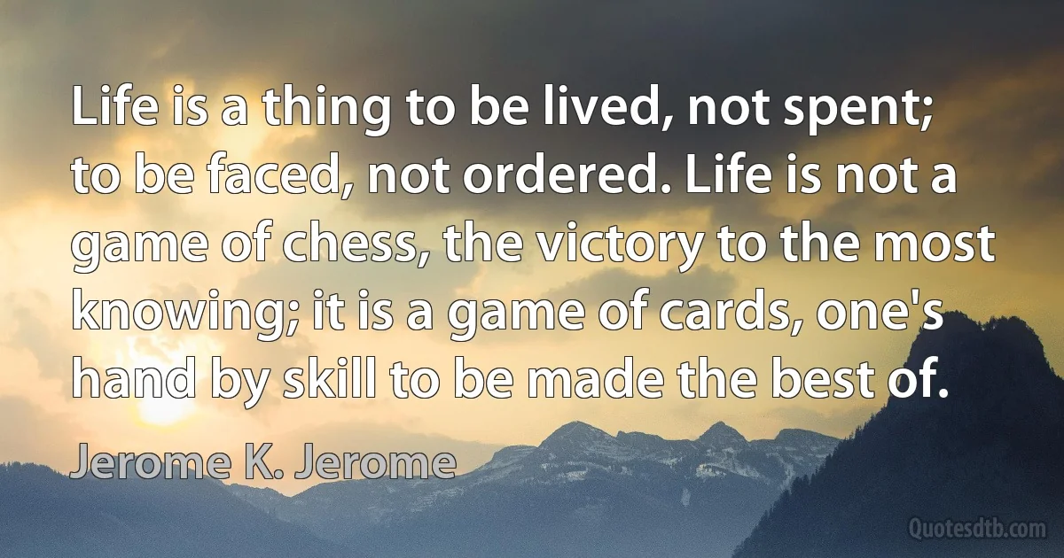 Life is a thing to be lived, not spent; to be faced, not ordered. Life is not a game of chess, the victory to the most knowing; it is a game of cards, one's hand by skill to be made the best of. (Jerome K. Jerome)