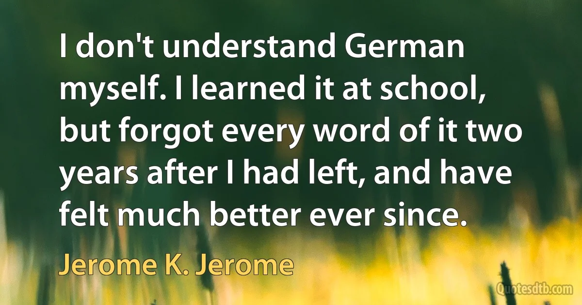 I don't understand German myself. I learned it at school, but forgot every word of it two years after I had left, and have felt much better ever since. (Jerome K. Jerome)