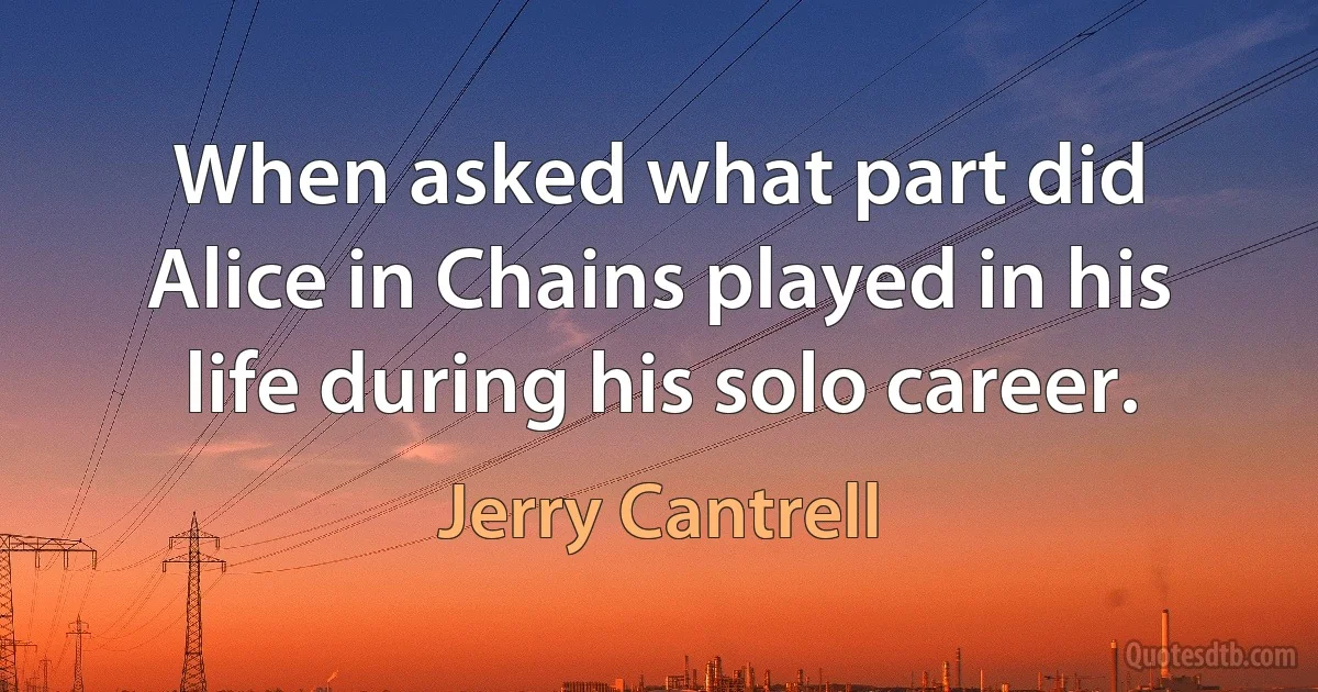 When asked what part did Alice in Chains played in his life during his solo career. (Jerry Cantrell)