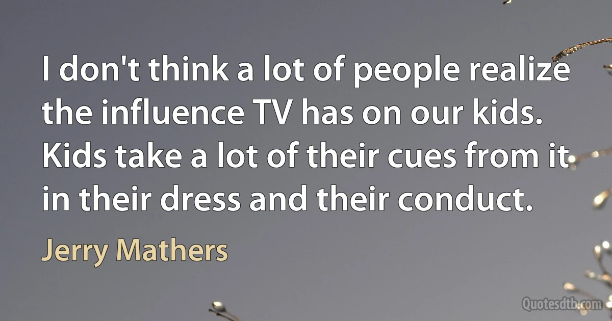 I don't think a lot of people realize the influence TV has on our kids. Kids take a lot of their cues from it in their dress and their conduct. (Jerry Mathers)