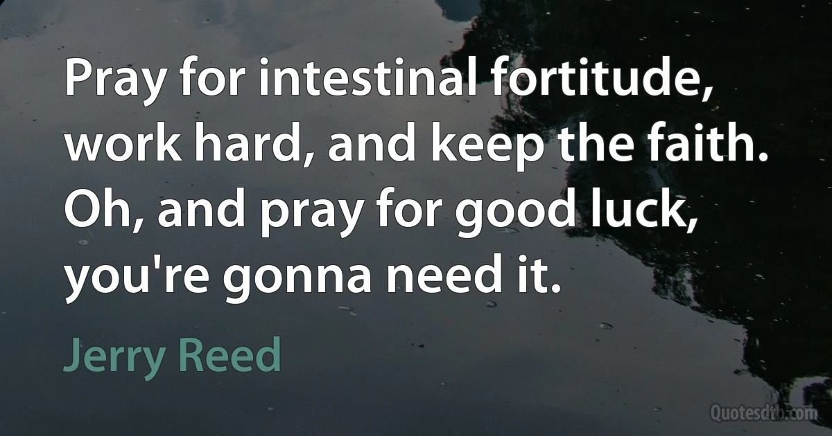 Pray for intestinal fortitude, work hard, and keep the faith. Oh, and pray for good luck, you're gonna need it. (Jerry Reed)