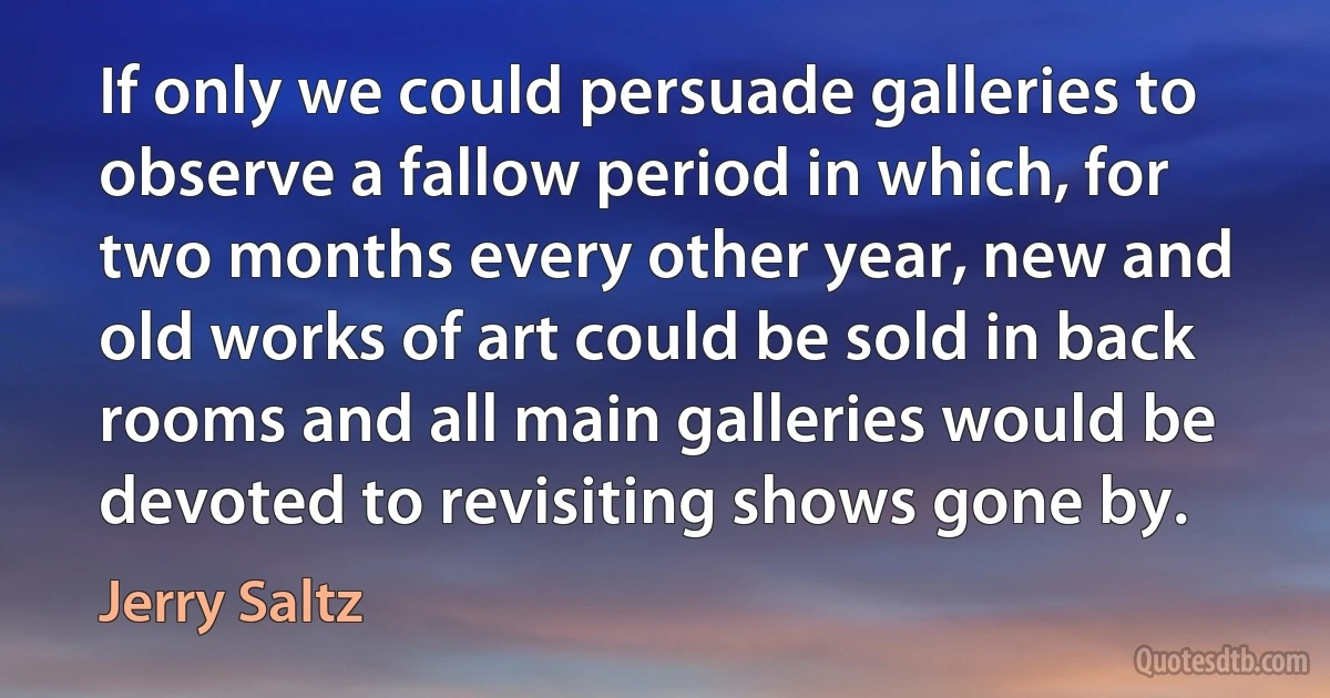 If only we could persuade galleries to observe a fallow period in which, for two months every other year, new and old works of art could be sold in back rooms and all main galleries would be devoted to revisiting shows gone by. (Jerry Saltz)