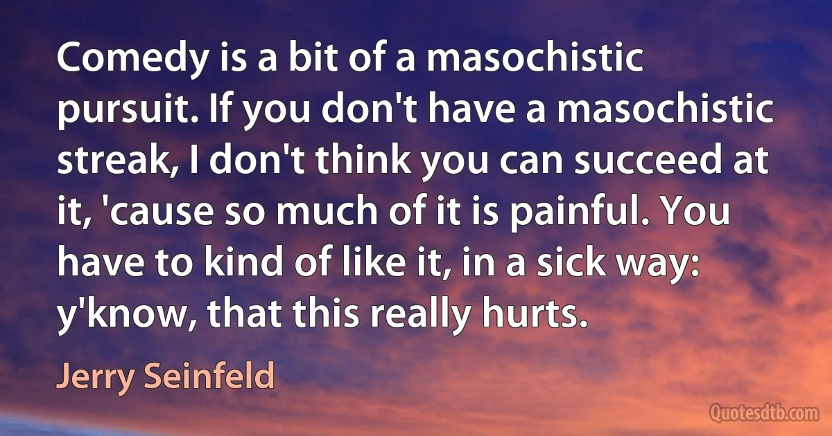 Comedy is a bit of a masochistic pursuit. If you don't have a masochistic streak, I don't think you can succeed at it, 'cause so much of it is painful. You have to kind of like it, in a sick way: y'know, that this really hurts. (Jerry Seinfeld)