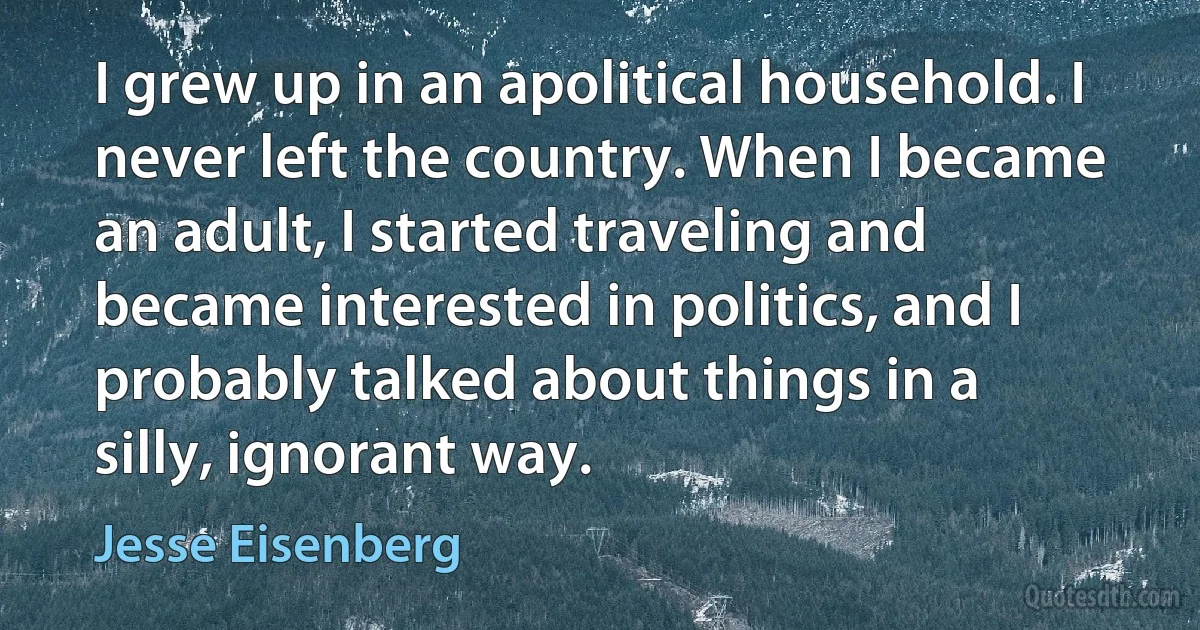 I grew up in an apolitical household. I never left the country. When I became an adult, I started traveling and became interested in politics, and I probably talked about things in a silly, ignorant way. (Jesse Eisenberg)