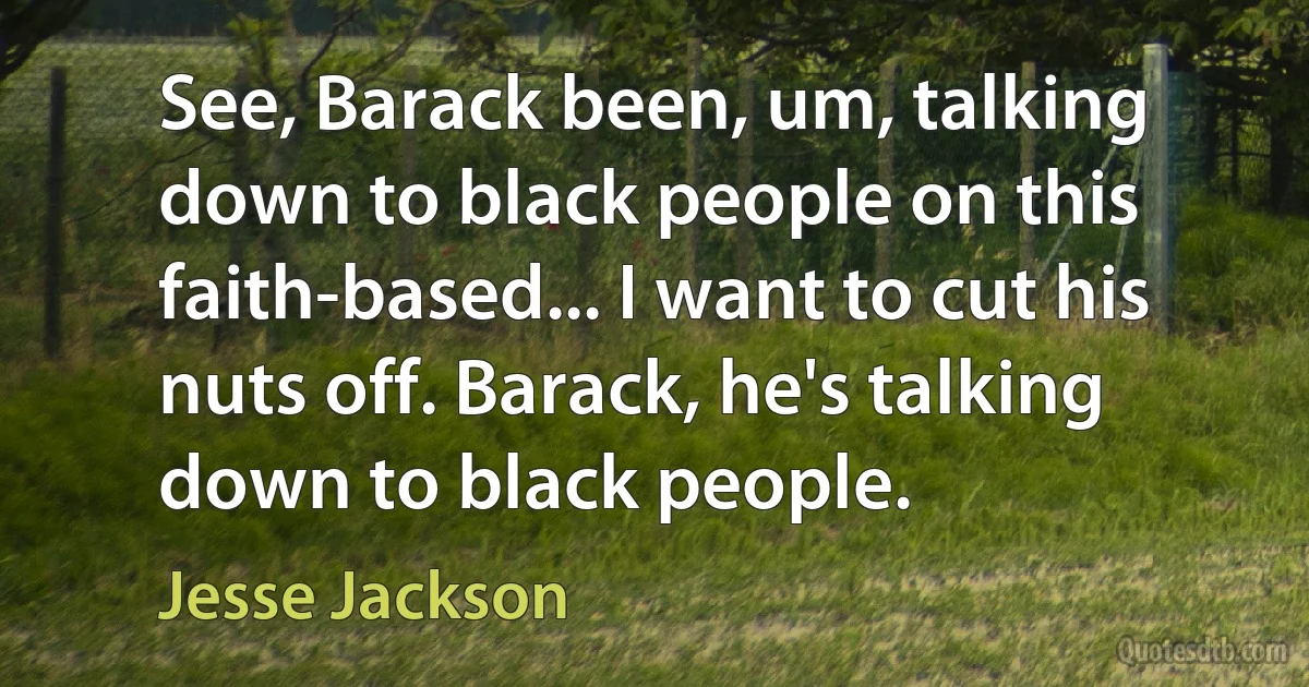 See, Barack been, um, talking down to black people on this faith-based... I want to cut his nuts off. Barack, he's talking down to black people. (Jesse Jackson)