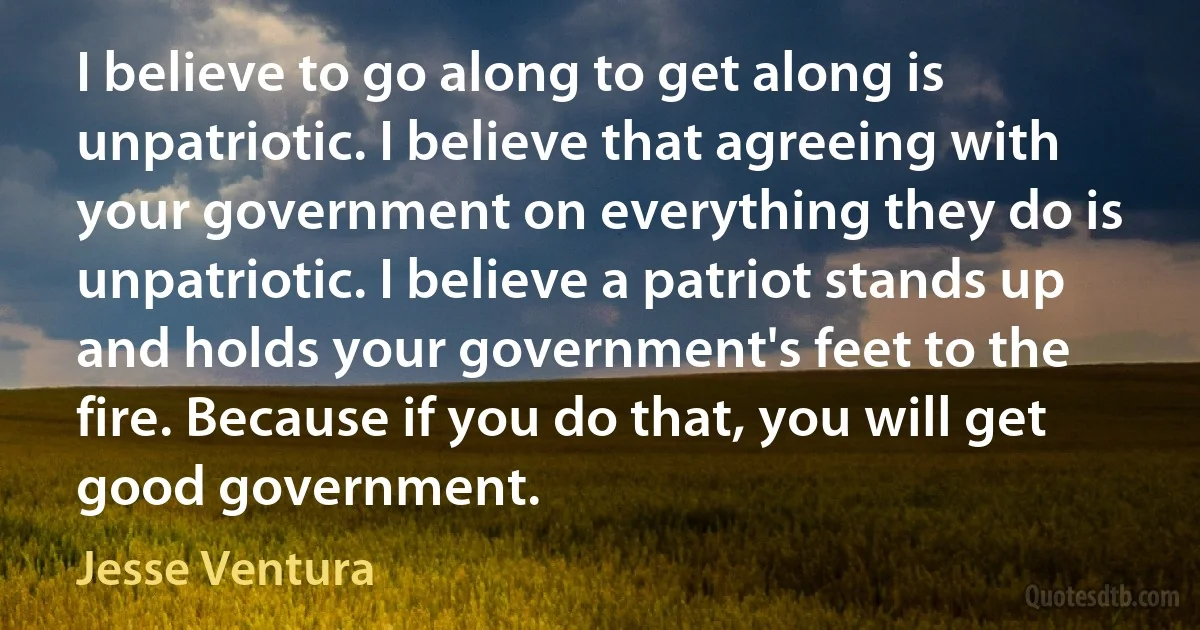 I believe to go along to get along is unpatriotic. I believe that agreeing with your government on everything they do is unpatriotic. I believe a patriot stands up and holds your government's feet to the fire. Because if you do that, you will get good government. (Jesse Ventura)