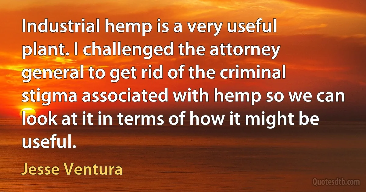 Industrial hemp is a very useful plant. I challenged the attorney general to get rid of the criminal stigma associated with hemp so we can look at it in terms of how it might be useful. (Jesse Ventura)