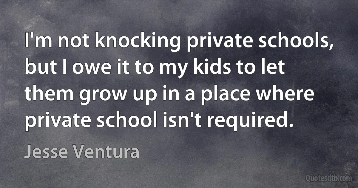 I'm not knocking private schools, but I owe it to my kids to let them grow up in a place where private school isn't required. (Jesse Ventura)