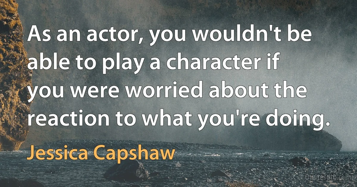 As an actor, you wouldn't be able to play a character if you were worried about the reaction to what you're doing. (Jessica Capshaw)