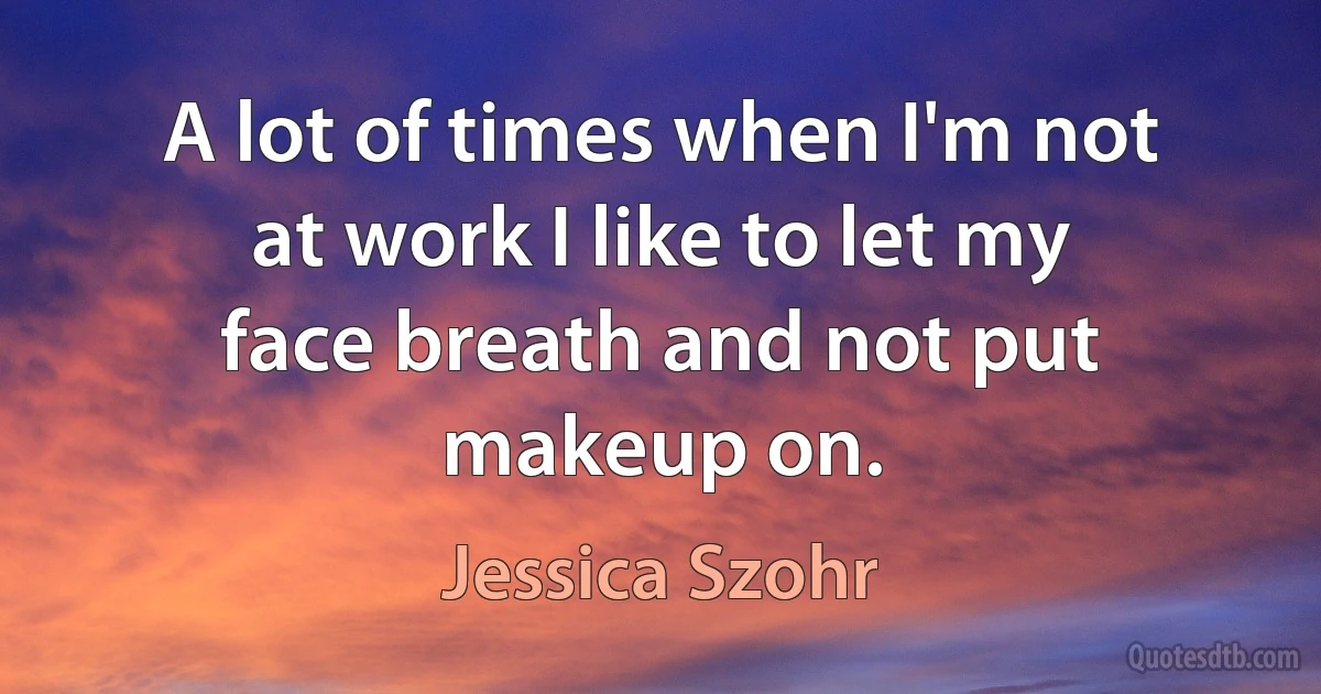 A lot of times when I'm not at work I like to let my face breath and not put makeup on. (Jessica Szohr)