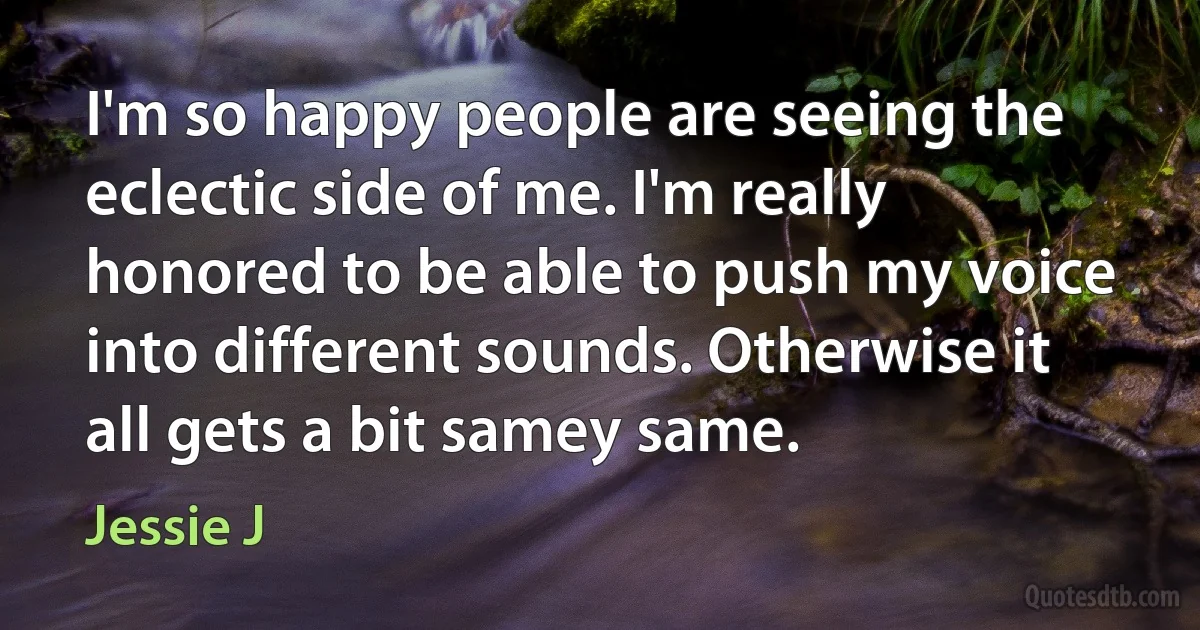 I'm so happy people are seeing the eclectic side of me. I'm really honored to be able to push my voice into different sounds. Otherwise it all gets a bit samey same. (Jessie J)