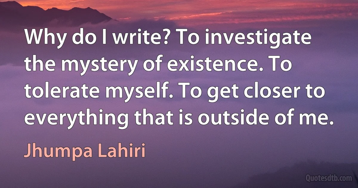 Why do I write? To investigate the mystery of existence. To tolerate myself. To get closer to everything that is outside of me. (Jhumpa Lahiri)