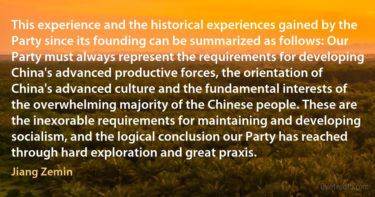 This experience and the historical experiences gained by the Party since its founding can be summarized as follows: Our Party must always represent the requirements for developing China's advanced productive forces, the orientation of China's advanced culture and the fundamental interests of the overwhelming majority of the Chinese people. These are the inexorable requirements for maintaining and developing socialism, and the logical conclusion our Party has reached through hard exploration and great praxis. (Jiang Zemin)