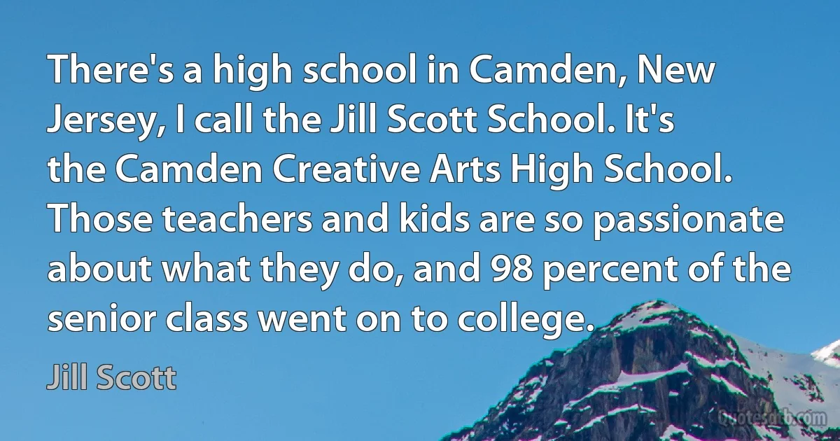 There's a high school in Camden, New Jersey, I call the Jill Scott School. It's the Camden Creative Arts High School. Those teachers and kids are so passionate about what they do, and 98 percent of the senior class went on to college. (Jill Scott)