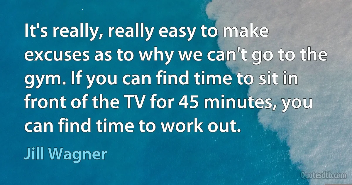 It's really, really easy to make excuses as to why we can't go to the gym. If you can find time to sit in front of the TV for 45 minutes, you can find time to work out. (Jill Wagner)