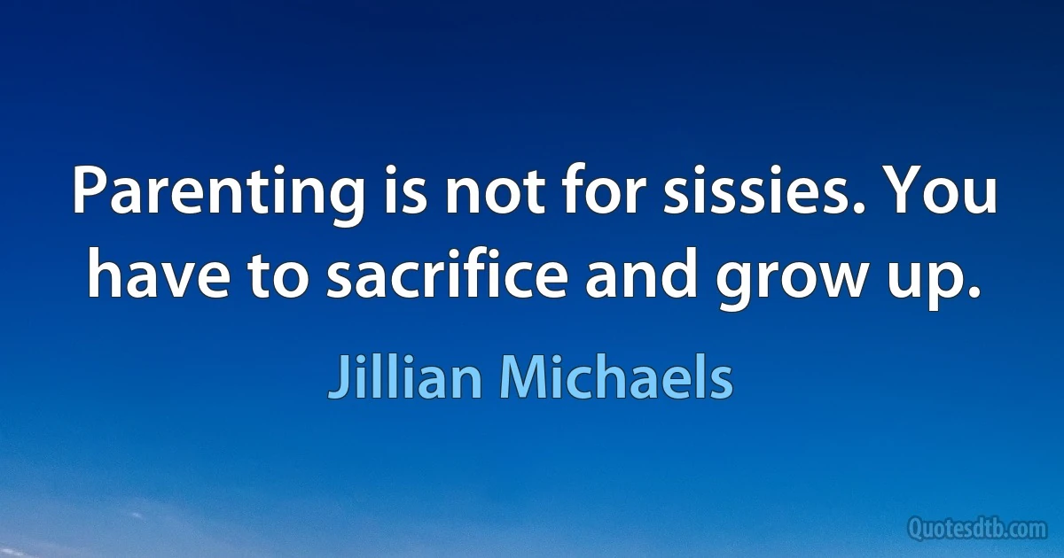 Parenting is not for sissies. You have to sacrifice and grow up. (Jillian Michaels)