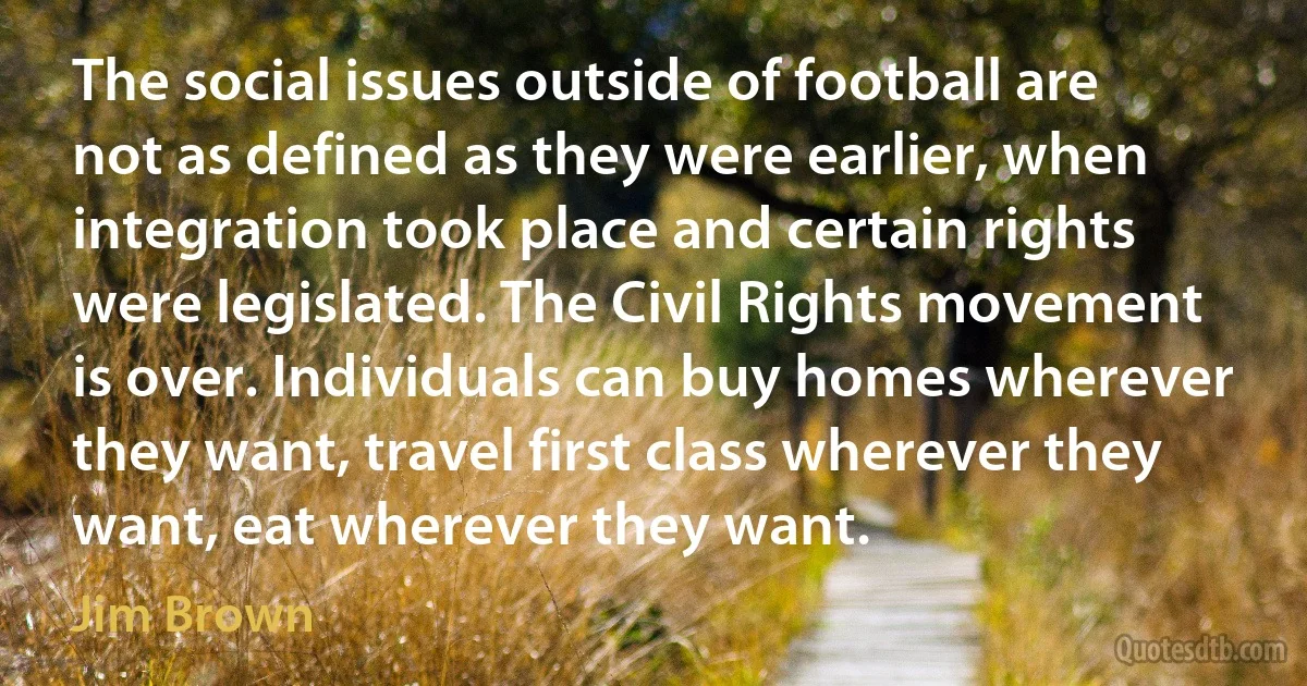 The social issues outside of football are not as defined as they were earlier, when integration took place and certain rights were legislated. The Civil Rights movement is over. Individuals can buy homes wherever they want, travel first class wherever they want, eat wherever they want. (Jim Brown)