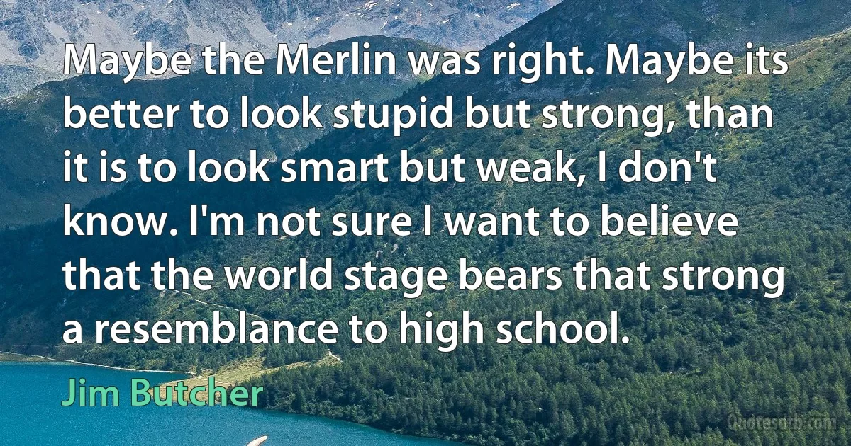 Maybe the Merlin was right. Maybe its better to look stupid but strong, than it is to look smart but weak, I don't know. I'm not sure I want to believe that the world stage bears that strong a resemblance to high school. (Jim Butcher)