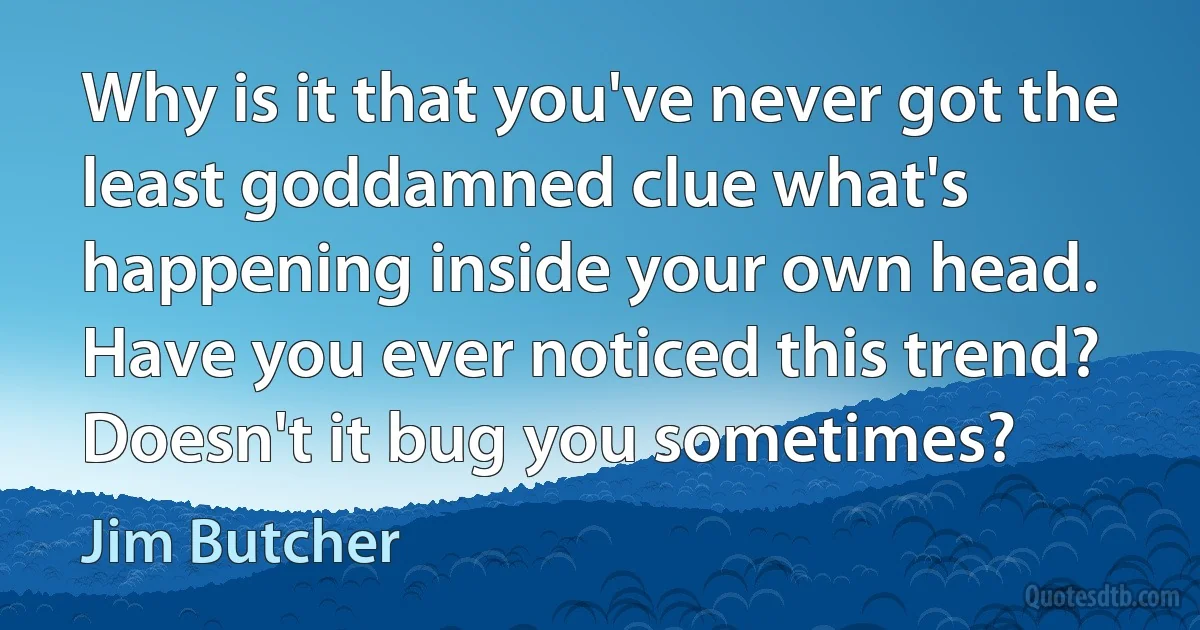 Why is it that you've never got the least goddamned clue what's happening inside your own head. Have you ever noticed this trend? Doesn't it bug you sometimes? (Jim Butcher)