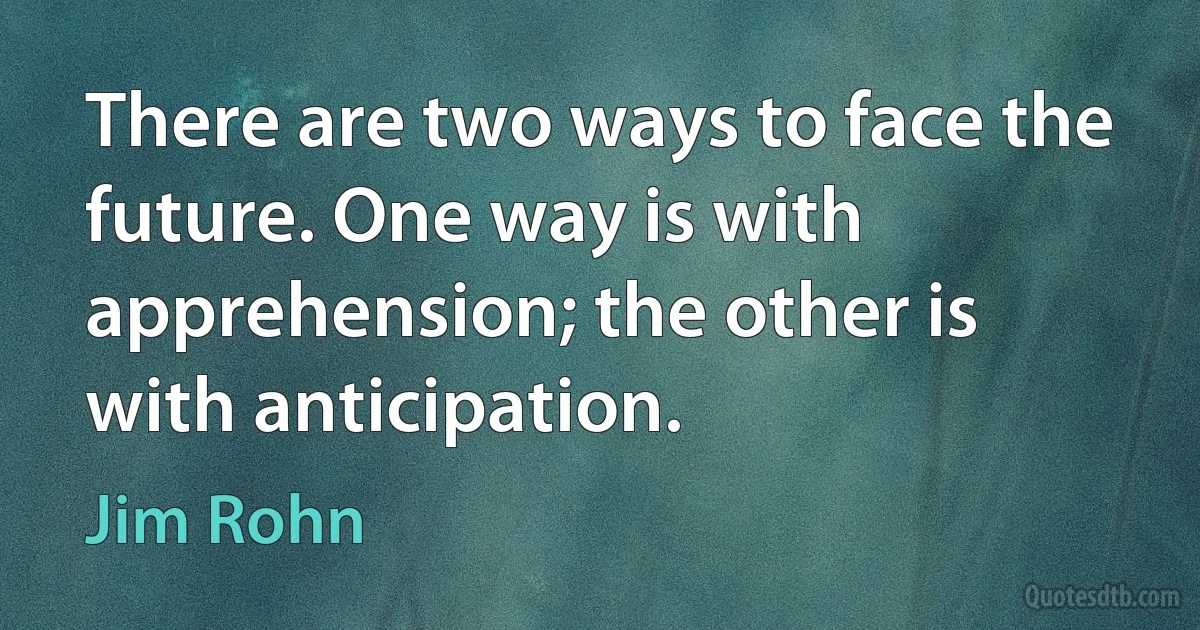 There are two ways to face the future. One way is with apprehension; the other is with anticipation. (Jim Rohn)