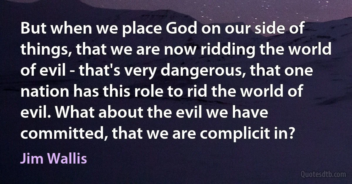 But when we place God on our side of things, that we are now ridding the world of evil - that's very dangerous, that one nation has this role to rid the world of evil. What about the evil we have committed, that we are complicit in? (Jim Wallis)