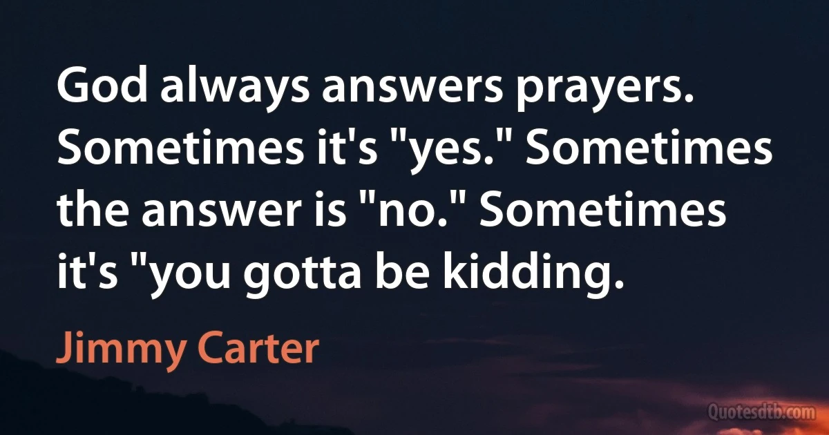 God always answers prayers. Sometimes it's "yes." Sometimes the answer is "no." Sometimes it's "you gotta be kidding. (Jimmy Carter)