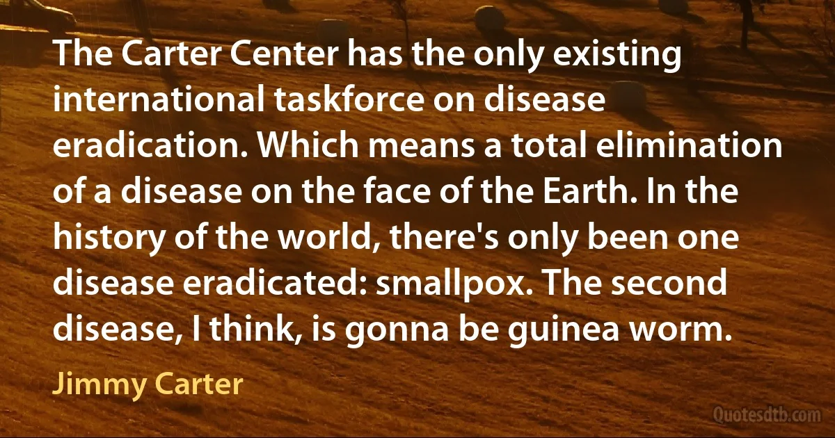 The Carter Center has the only existing international taskforce on disease eradication. Which means a total elimination of a disease on the face of the Earth. In the history of the world, there's only been one disease eradicated: smallpox. The second disease, I think, is gonna be guinea worm. (Jimmy Carter)