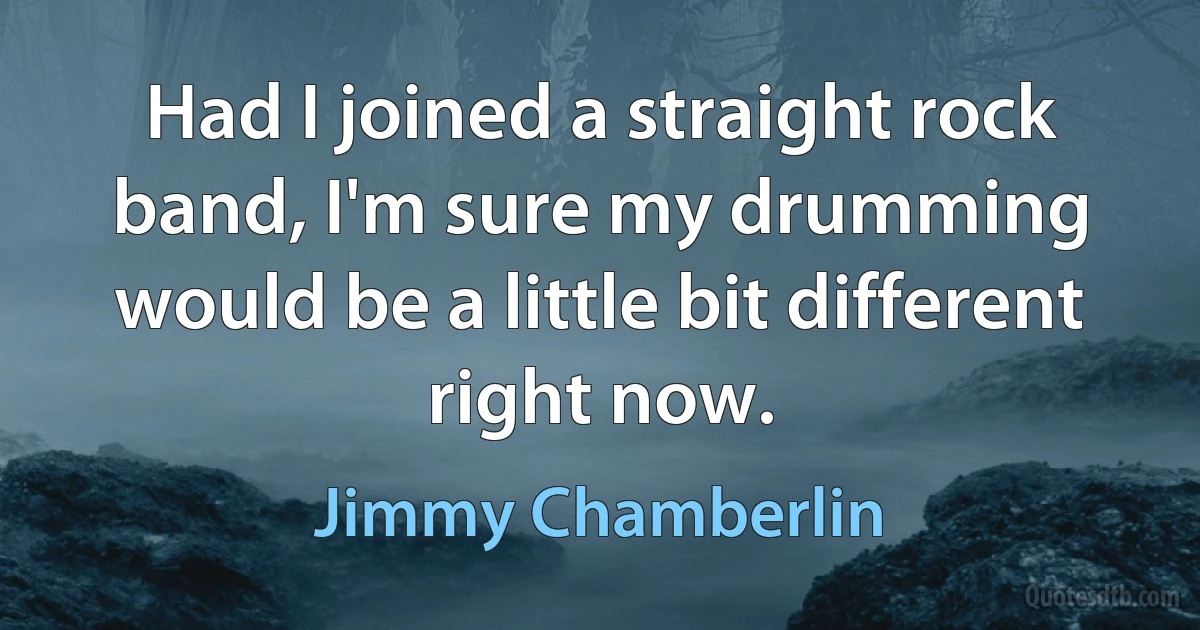 Had I joined a straight rock band, I'm sure my drumming would be a little bit different right now. (Jimmy Chamberlin)