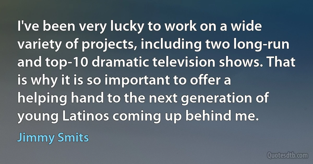 I've been very lucky to work on a wide variety of projects, including two long-run and top-10 dramatic television shows. That is why it is so important to offer a helping hand to the next generation of young Latinos coming up behind me. (Jimmy Smits)