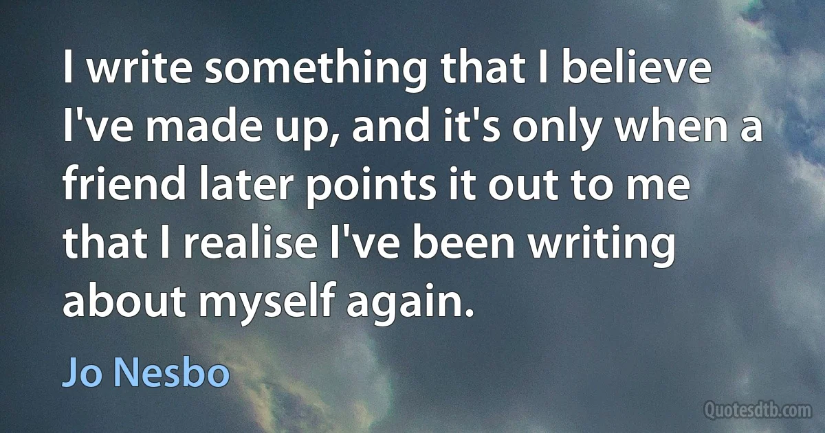 I write something that I believe I've made up, and it's only when a friend later points it out to me that I realise I've been writing about myself again. (Jo Nesbo)