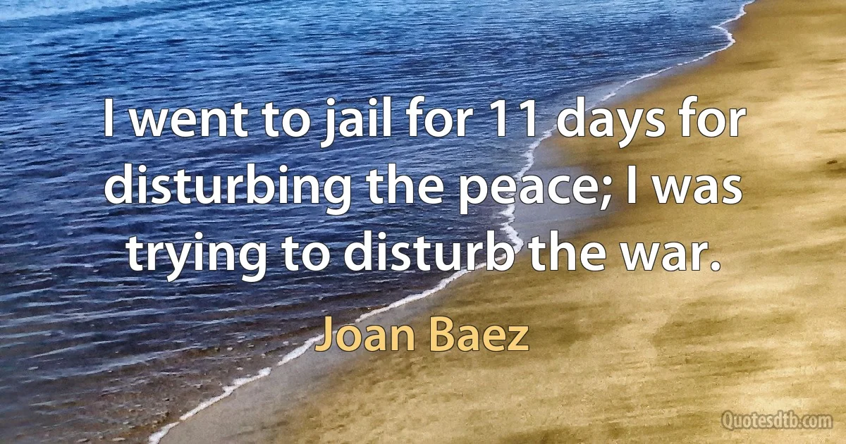 I went to jail for 11 days for disturbing the peace; I was trying to disturb the war. (Joan Baez)