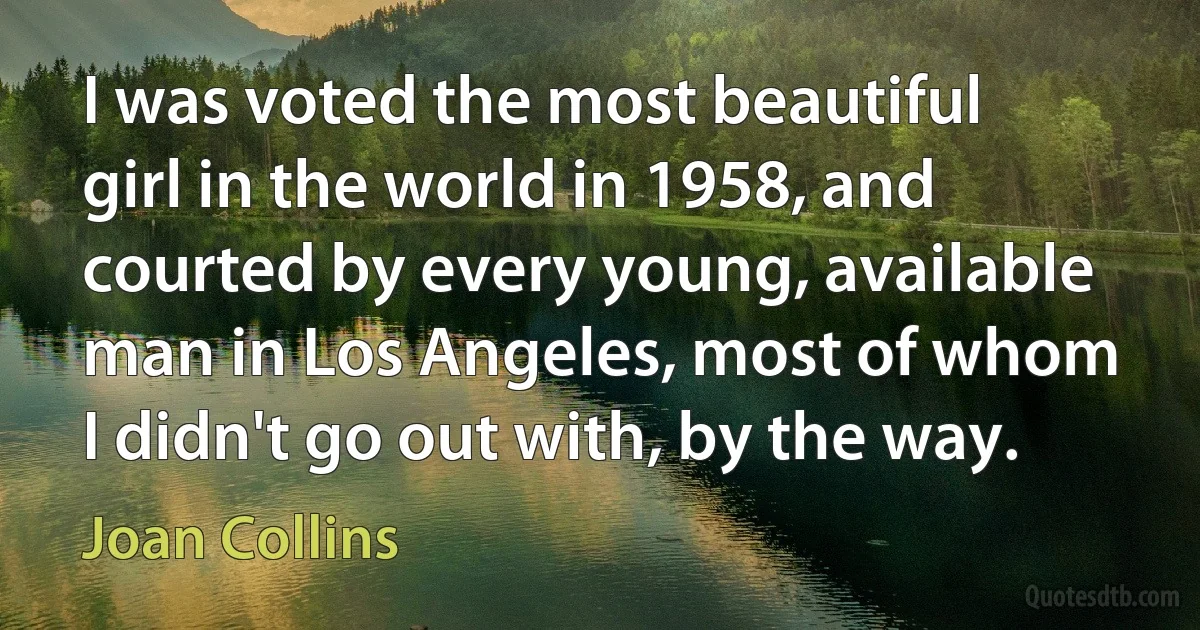 I was voted the most beautiful girl in the world in 1958, and courted by every young, available man in Los Angeles, most of whom I didn't go out with, by the way. (Joan Collins)