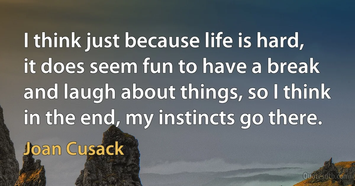 I think just because life is hard, it does seem fun to have a break and laugh about things, so I think in the end, my instincts go there. (Joan Cusack)