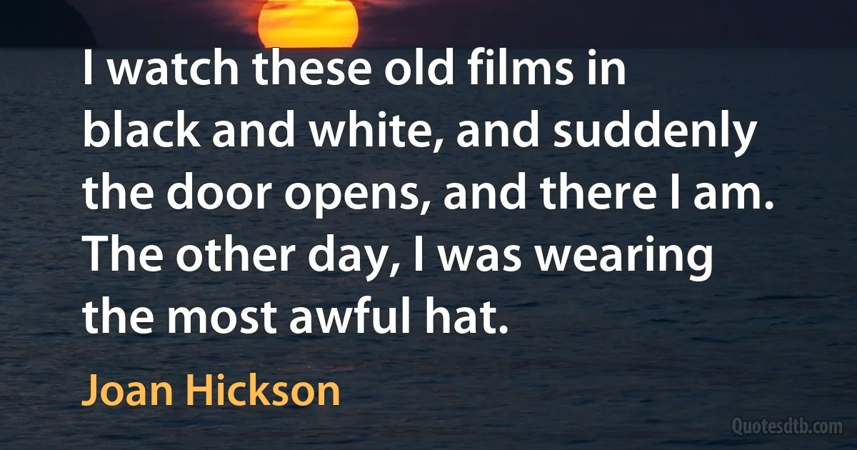 I watch these old films in black and white, and suddenly the door opens, and there I am. The other day, I was wearing the most awful hat. (Joan Hickson)