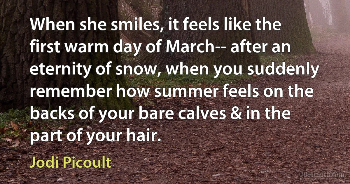 When she smiles, it feels like the first warm day of March-- after an eternity of snow, when you suddenly remember how summer feels on the backs of your bare calves & in the part of your hair. (Jodi Picoult)