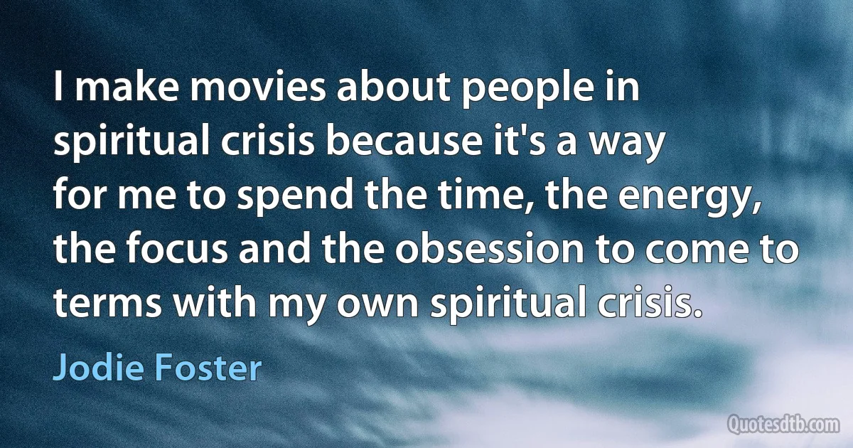 I make movies about people in spiritual crisis because it's a way for me to spend the time, the energy, the focus and the obsession to come to terms with my own spiritual crisis. (Jodie Foster)