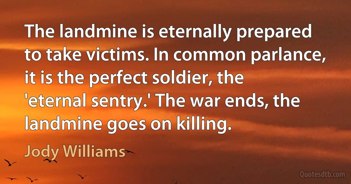 The landmine is eternally prepared to take victims. In common parlance, it is the perfect soldier, the 'eternal sentry.' The war ends, the landmine goes on killing. (Jody Williams)