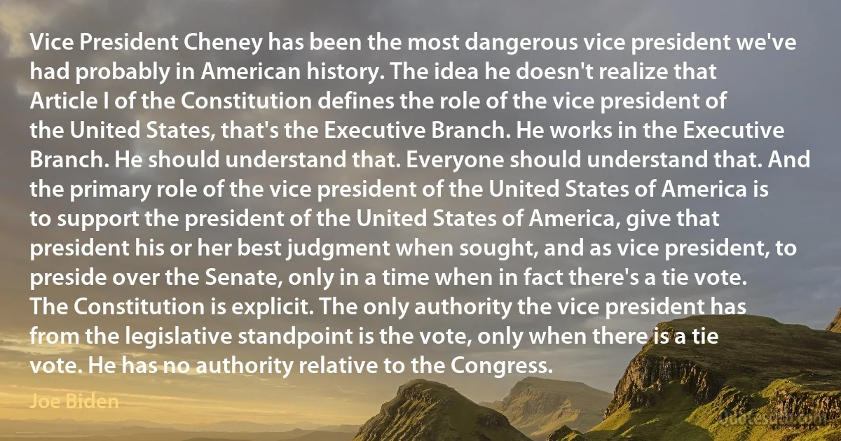 Vice President Cheney has been the most dangerous vice president we've had probably in American history. The idea he doesn't realize that Article I of the Constitution defines the role of the vice president of the United States, that's the Executive Branch. He works in the Executive Branch. He should understand that. Everyone should understand that. And the primary role of the vice president of the United States of America is to support the president of the United States of America, give that president his or her best judgment when sought, and as vice president, to preside over the Senate, only in a time when in fact there's a tie vote. The Constitution is explicit. The only authority the vice president has from the legislative standpoint is the vote, only when there is a tie vote. He has no authority relative to the Congress. (Joe Biden)